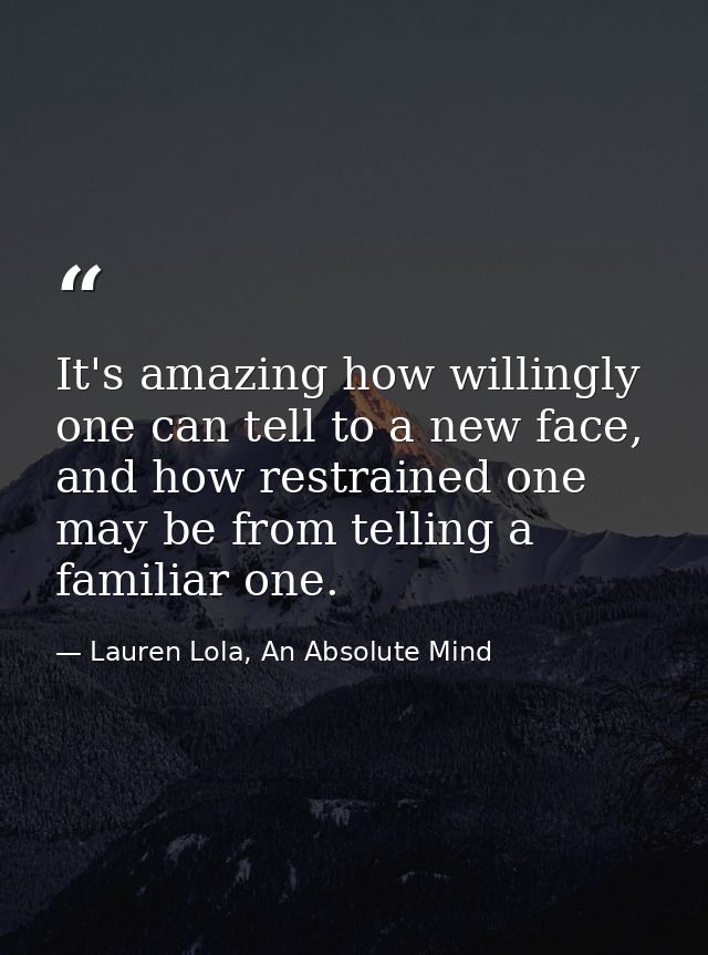 It's amazing how willingly one can tell to a new face, and how restrained one may be from telling a familiar one. — Lauren Lola, An Absolute Mind