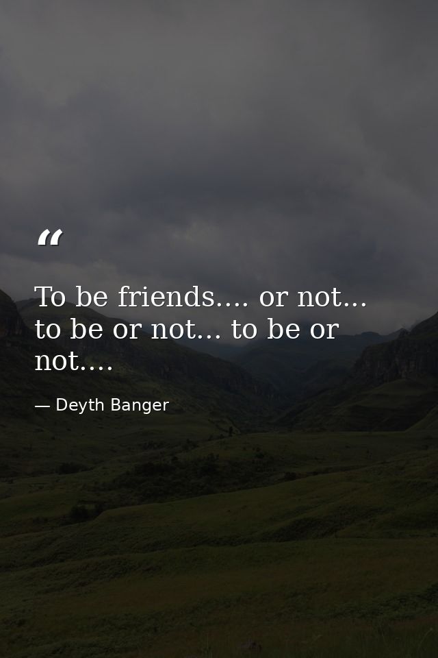 To be friends.... or not... to be or not... to be or not.... — Deyth Banger