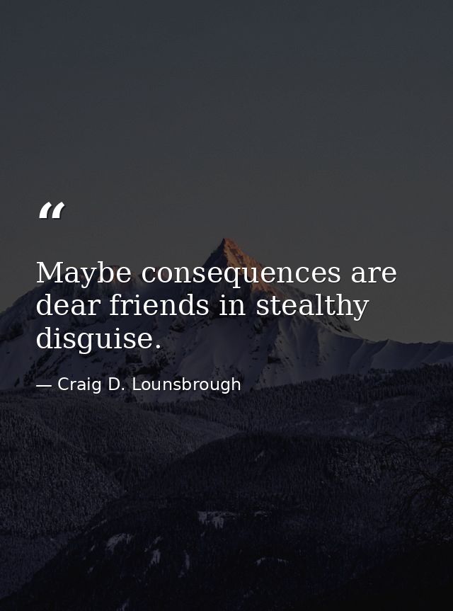 Maybe consequences are dear friends in stealthy disguise. — Craig D. Lounsbrough