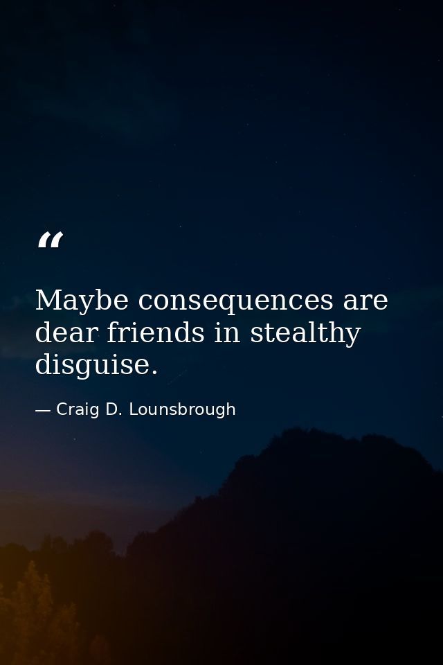 Maybe consequences are dear friends in stealthy disguise. — Craig D. Lounsbrough