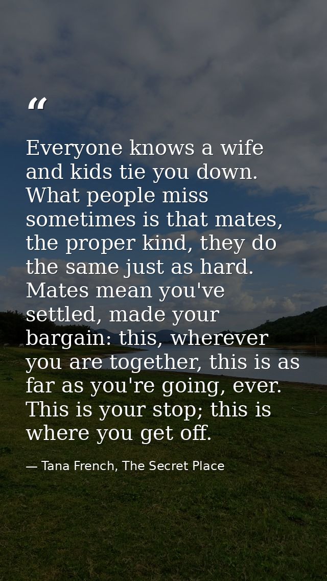Everyone knows a wife and kids tie you down. What people miss sometimes is that mates, the proper kind, they do the same — Tana French, The Secret Place