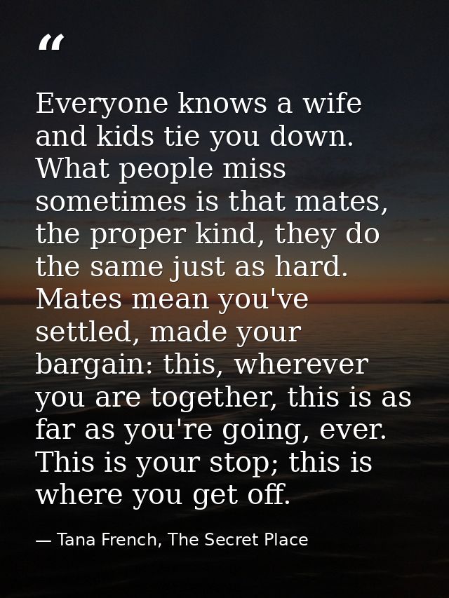 Everyone knows a wife and kids tie you down. What people miss sometimes is that mates, the proper kind, they do the same — Tana French, The Secret Place