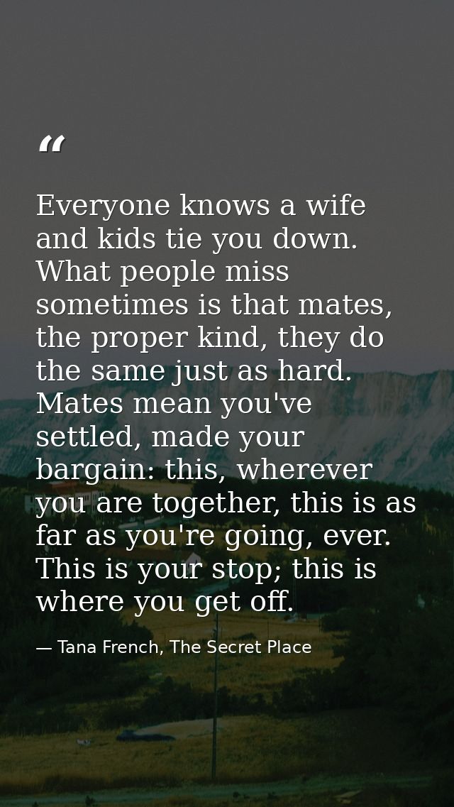 Everyone knows a wife and kids tie you down. What people miss sometimes is that mates, the proper kind, they do the same — Tana French, The Secret Place