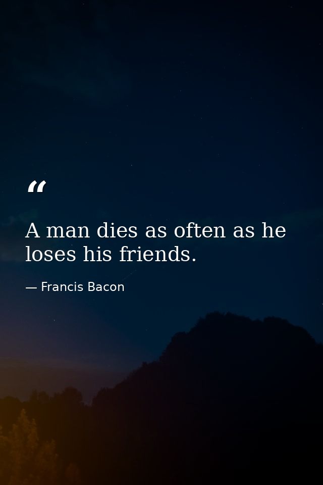 A man dies as often as he loses his friends. — Francis Bacon