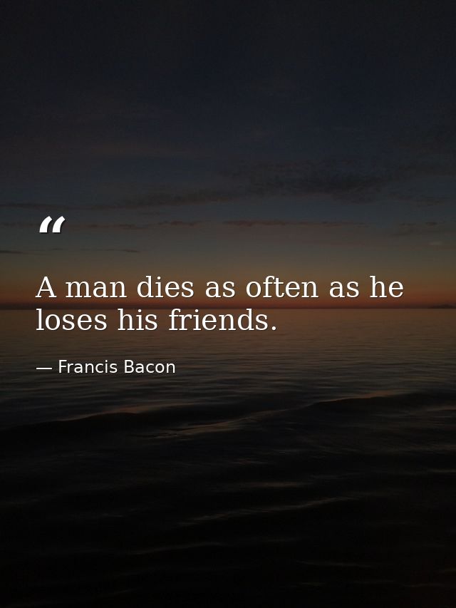 A man dies as often as he loses his friends. — Francis Bacon