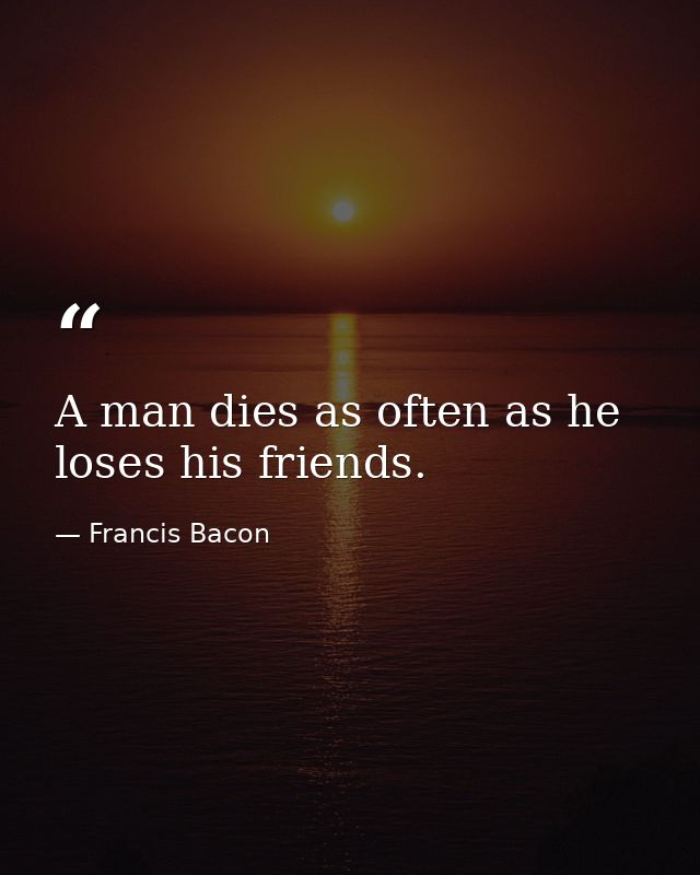 A man dies as often as he loses his friends. — Francis Bacon