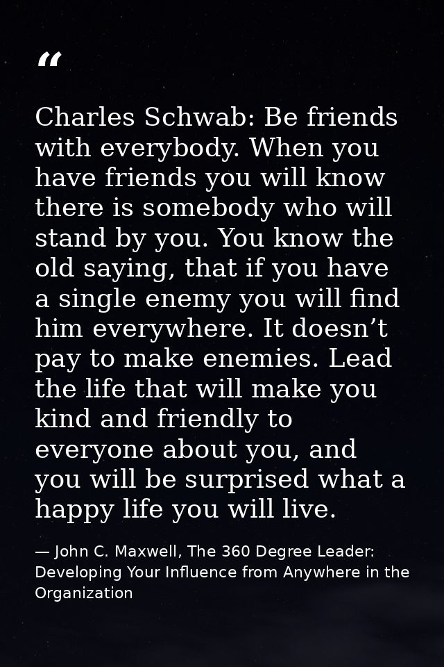 Charles Schwab: Be friends with everybody. When you have friends you will know there is somebody who will stand by you.  — John C. Maxwell, The 360 Degree Leader: Developing Your Influence from Anywhere in the Organization