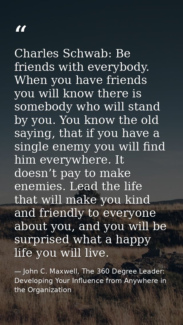 Charles Schwab: Be friends with everybody. When you have friends you will know there is somebody who will stand by you.  — John C. Maxwell, The 360 Degree Leader: Developing Your Influence from Anywhere in the Organization
