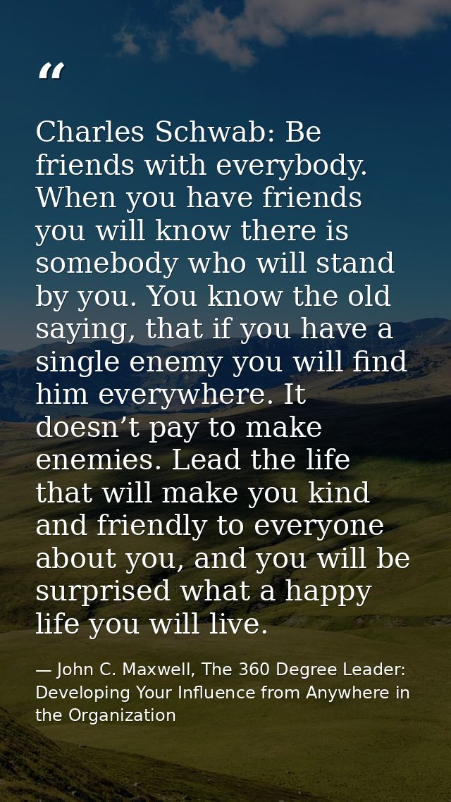 Charles Schwab: Be friends with everybody. When you have friends you will know there is somebody who will stand by you.  — John C. Maxwell, The 360 Degree Leader: Developing Your Influence from Anywhere in the Organization