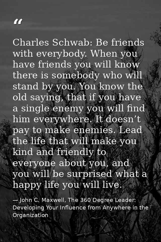 Charles Schwab: Be friends with everybody. When you have friends you will know there is somebody who will stand by you.  — John C. Maxwell, The 360 Degree Leader: Developing Your Influence from Anywhere in the Organization