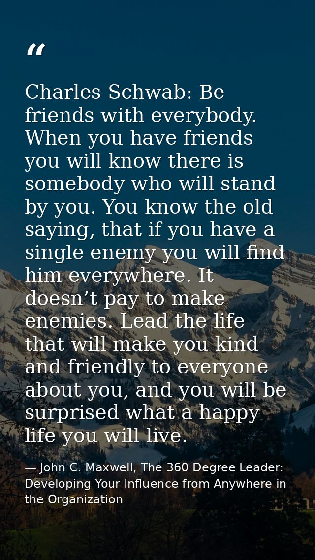 Charles Schwab: Be friends with everybody. When you have friends you will know there is somebody who will stand by you.  — John C. Maxwell, The 360 Degree Leader: Developing Your Influence from Anywhere in the Organization