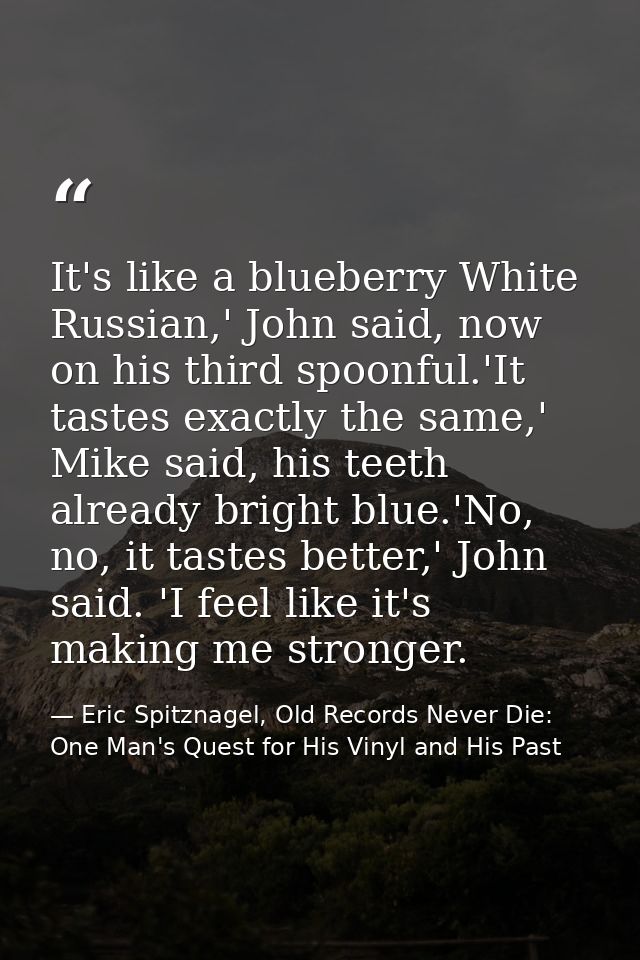 It's like a blueberry White Russian,' John said, now on his third spoonful.'It tastes exactly the same,' Mike said, his  — Eric Spitznagel, Old Records Never Die: One Man's Quest for His Vinyl and His Past