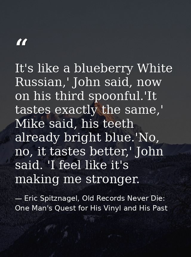 It's like a blueberry White Russian,' John said, now on his third spoonful.'It tastes exactly the same,' Mike said, his  — Eric Spitznagel, Old Records Never Die: One Man's Quest for His Vinyl and His Past