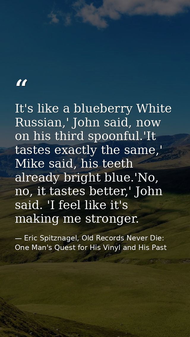 It's like a blueberry White Russian,' John said, now on his third spoonful.'It tastes exactly the same,' Mike said, his  — Eric Spitznagel, Old Records Never Die: One Man's Quest for His Vinyl and His Past