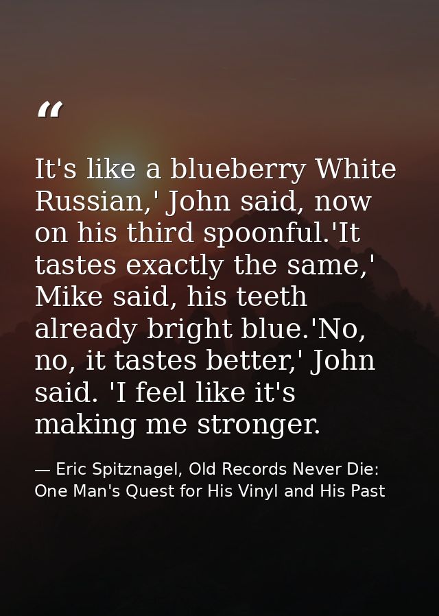 It's like a blueberry White Russian,' John said, now on his third spoonful.'It tastes exactly the same,' Mike said, his  — Eric Spitznagel, Old Records Never Die: One Man's Quest for His Vinyl and His Past