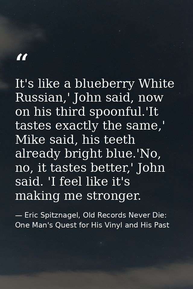 It's like a blueberry White Russian,' John said, now on his third spoonful.'It tastes exactly the same,' Mike said, his  — Eric Spitznagel, Old Records Never Die: One Man's Quest for His Vinyl and His Past