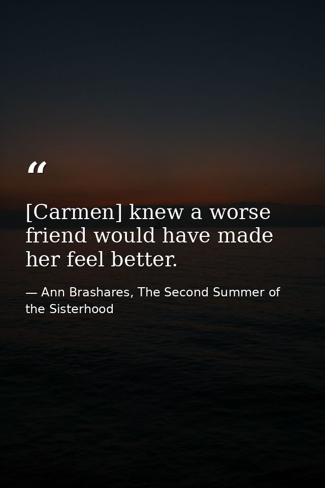 [Carmen] knew a worse friend would have made her feel better. — Ann Brashares, The Second Summer of the Sisterhood