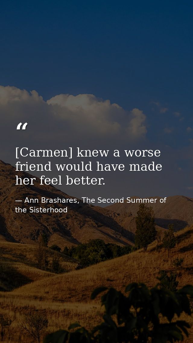 [Carmen] knew a worse friend would have made her feel better. — Ann Brashares, The Second Summer of the Sisterhood