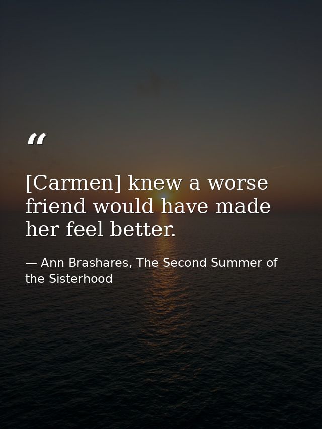 [Carmen] knew a worse friend would have made her feel better. — Ann Brashares, The Second Summer of the Sisterhood