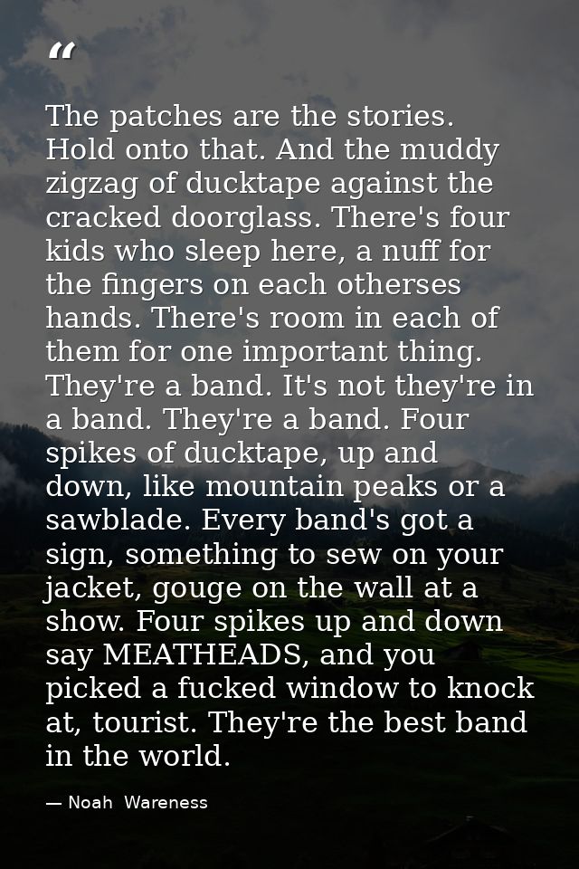 The patches are the stories. Hold onto that. And the muddy zigzag of ducktape against the cracked doorglass. There's fou — Noah  Wareness