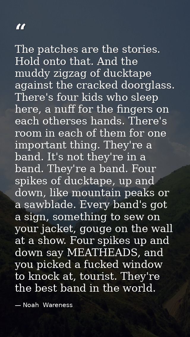 The patches are the stories. Hold onto that. And the muddy zigzag of ducktape against the cracked doorglass. There's fou — Noah  Wareness