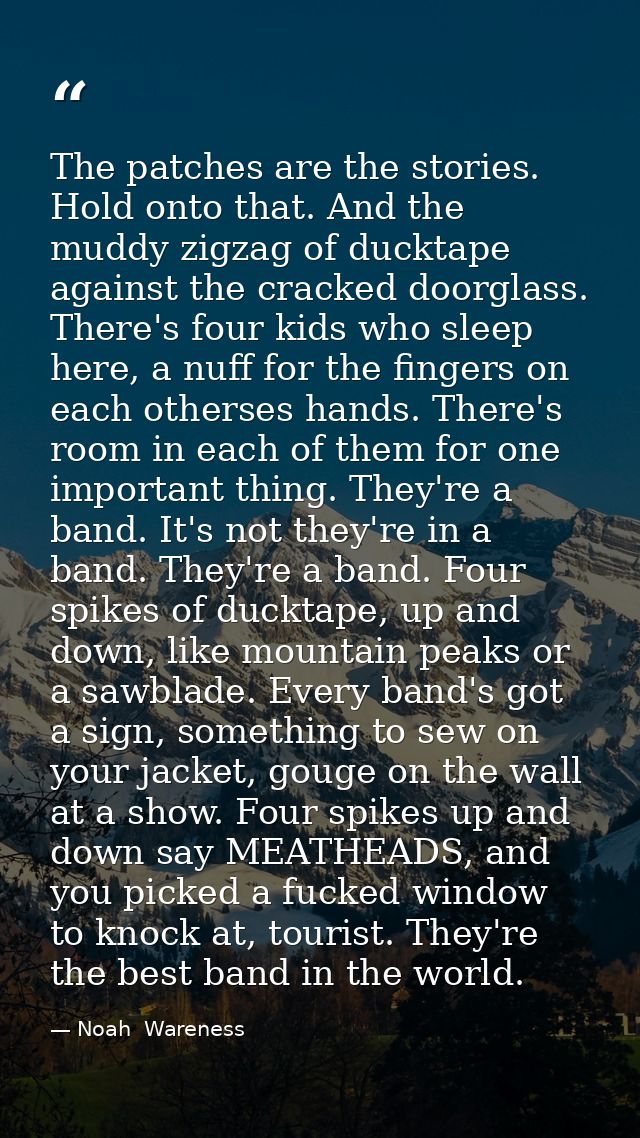 The patches are the stories. Hold onto that. And the muddy zigzag of ducktape against the cracked doorglass. There's fou — Noah  Wareness
