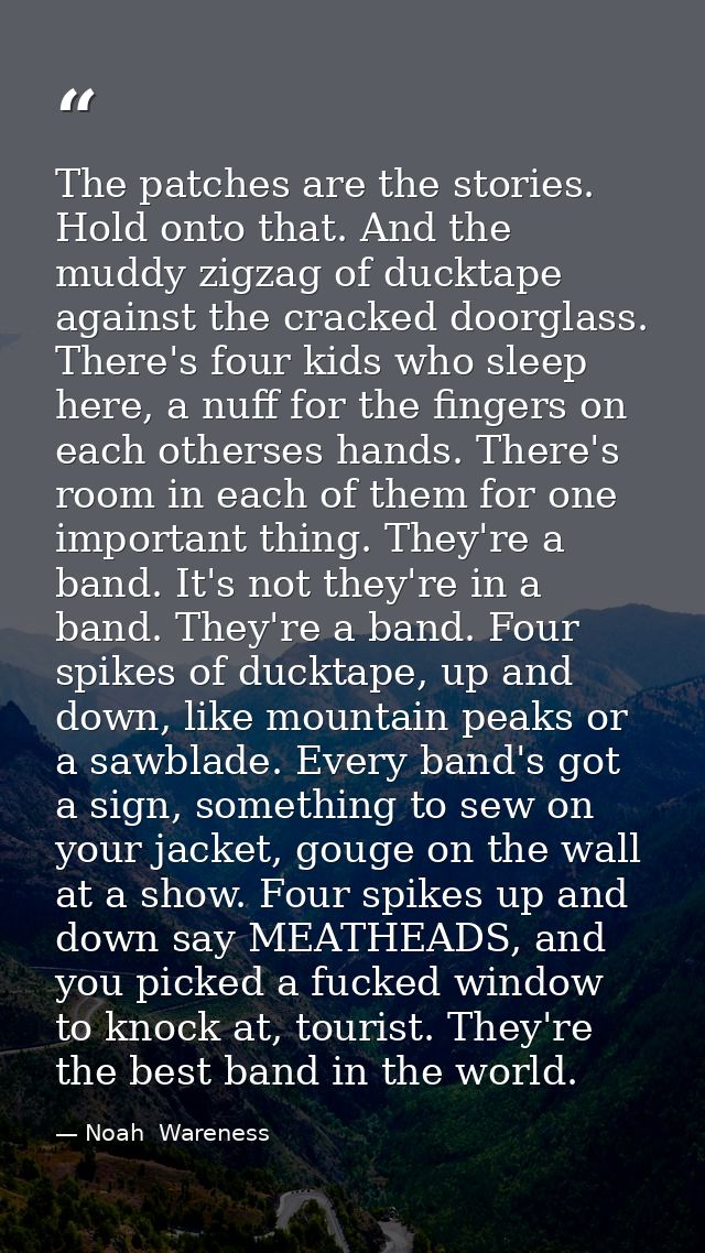 The patches are the stories. Hold onto that. And the muddy zigzag of ducktape against the cracked doorglass. There's fou — Noah  Wareness