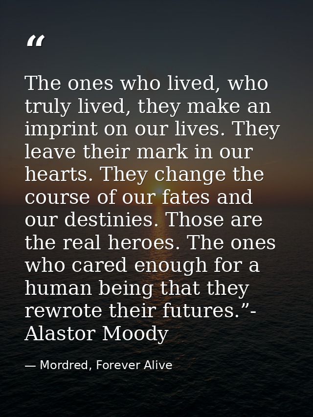 The ones who lived, who truly lived, they make an imprint on our lives. They leave their mark in our hearts. They change — Mordred, Forever Alive