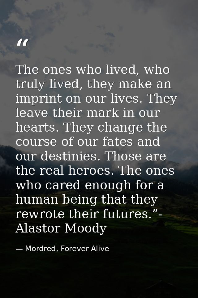 The ones who lived, who truly lived, they make an imprint on our lives. They leave their mark in our hearts. They change — Mordred, Forever Alive