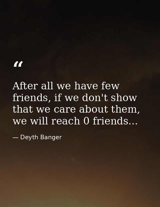 After all we have few friends, if we don't show that we care about them, we will reach 0 friends... — Deyth Banger