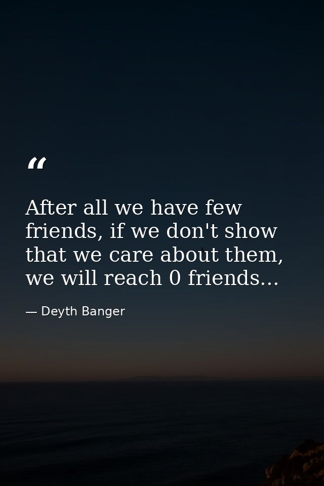 After all we have few friends, if we don't show that we care about them, we will reach 0 friends... — Deyth Banger