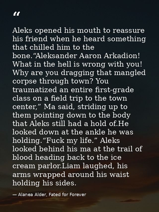 Aleks opened his mouth to reassure his friend when he heard something that chilled him to the bone.“Aleksander Aaron Ark — Alanea Alder, Fated for Forever