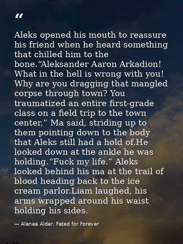 Aleks opened his mouth to reassure his friend when he heard something that chilled him to the bone.“Aleksander Aaron Ark — Alanea Alder, Fated for Forever