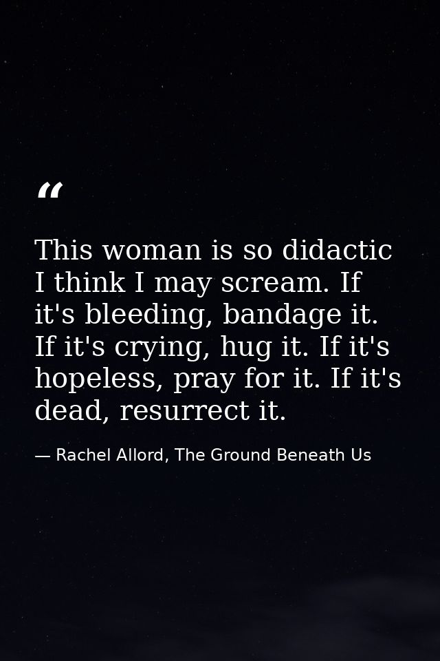 This woman is so didactic I think I may scream. If it's bleeding, bandage it. If it's crying, hug it. If it's hopeless,  — Rachel Allord, The Ground Beneath Us