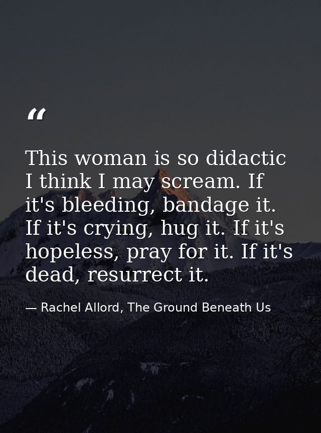 This woman is so didactic I think I may scream. If it's bleeding, bandage it. If it's crying, hug it. If it's hopeless,  — Rachel Allord, The Ground Beneath Us