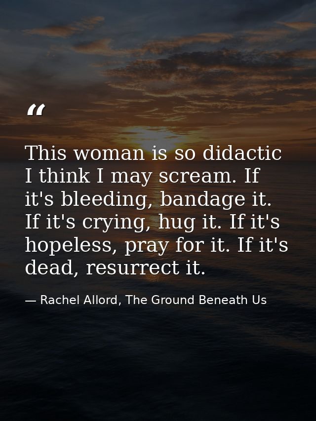 This woman is so didactic I think I may scream. If it's bleeding, bandage it. If it's crying, hug it. If it's hopeless,  — Rachel Allord, The Ground Beneath Us