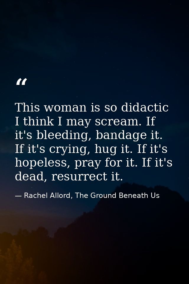 This woman is so didactic I think I may scream. If it's bleeding, bandage it. If it's crying, hug it. If it's hopeless,  — Rachel Allord, The Ground Beneath Us