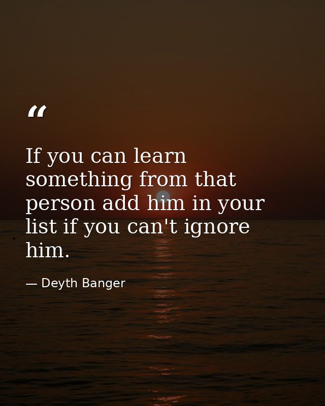 If you can learn something from that person add him in your list if you can't ignore him. — Deyth Banger