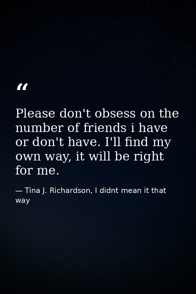 Please don't obsess on the number of friends i have or don't have. I'll find my own way, it will be right for me. — Tina J. Richardson, I didnt mean it that way