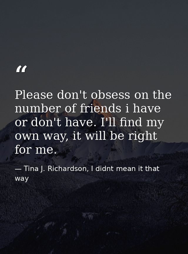 Please don't obsess on the number of friends i have or don't have. I'll find my own way, it will be right for me. — Tina J. Richardson, I didnt mean it that way