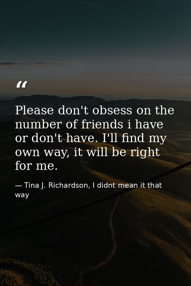 Please don't obsess on the number of friends i have or don't have. I'll find my own way, it will be right for me. — Tina J. Richardson, I didnt mean it that way