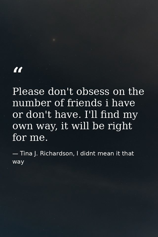 Please don't obsess on the number of friends i have or don't have. I'll find my own way, it will be right for me. — Tina J. Richardson, I didnt mean it that way