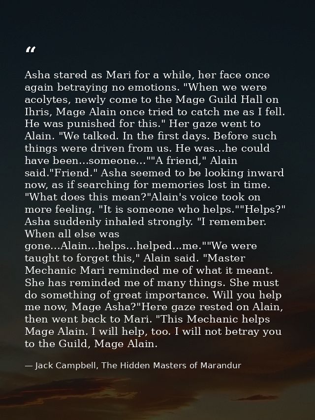 Asha stared as Mari for a while, her face once again betraying no emotions. "When we were acolytes, newly come to the Ma — Jack Campbell, The Hidden Masters of Marandur