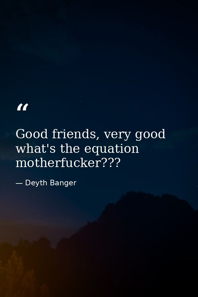 Good friends, very good what's the equation motherfucker??? — Deyth Banger