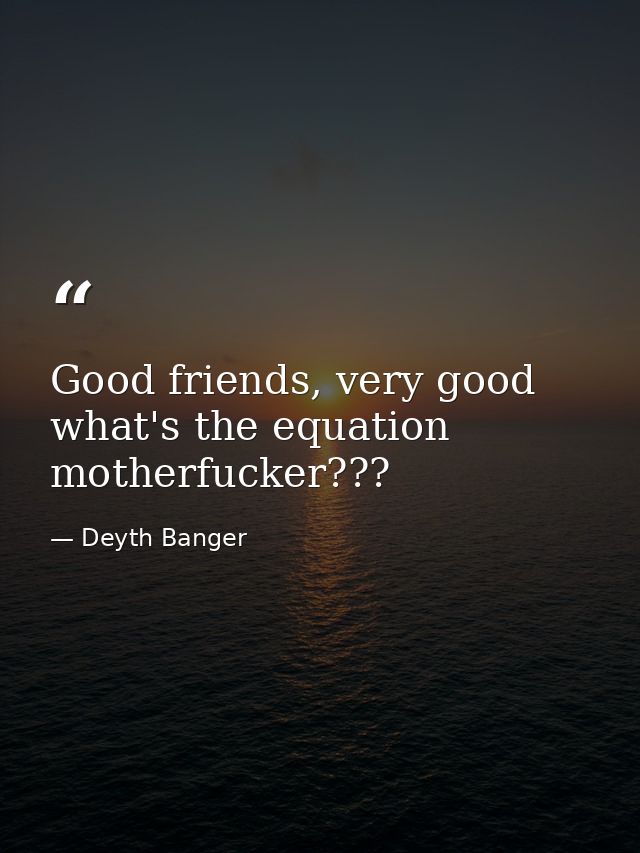 Good friends, very good what's the equation motherfucker??? — Deyth Banger