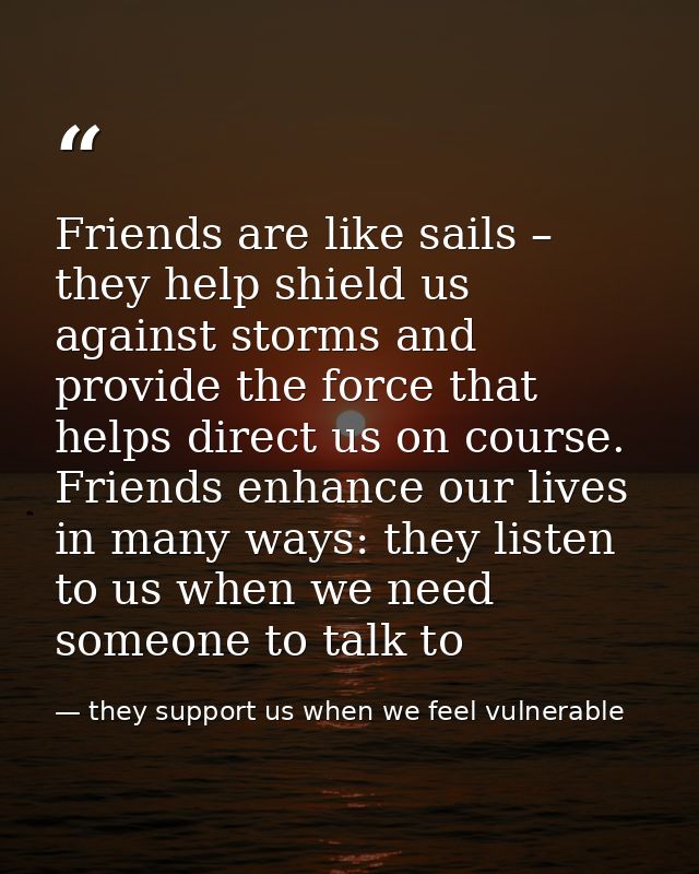 Friends are like sails – they help shield us against storms and provide the force that helps direct us on course. Friend — they support us when we feel vulnerable