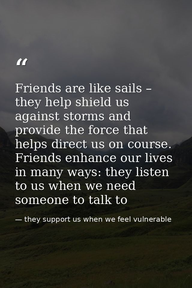 Friends are like sails – they help shield us against storms and provide the force that helps direct us on course. Friend — they support us when we feel vulnerable