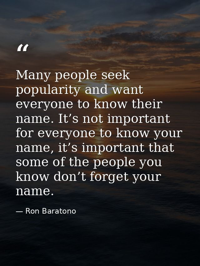 Many people seek popularity and want everyone to know their name. It’s not important for everyone to know your name, it’ — Ron Baratono