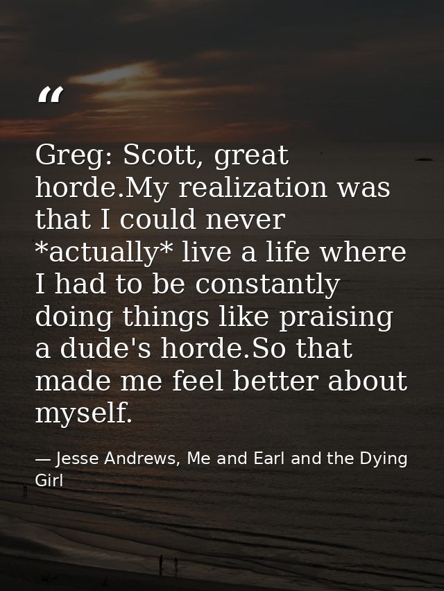 Greg: Scott, great horde.My realization was that I could never *actually* live a life where I had to be constantly doing — Jesse Andrews, Me and Earl and the Dying Girl