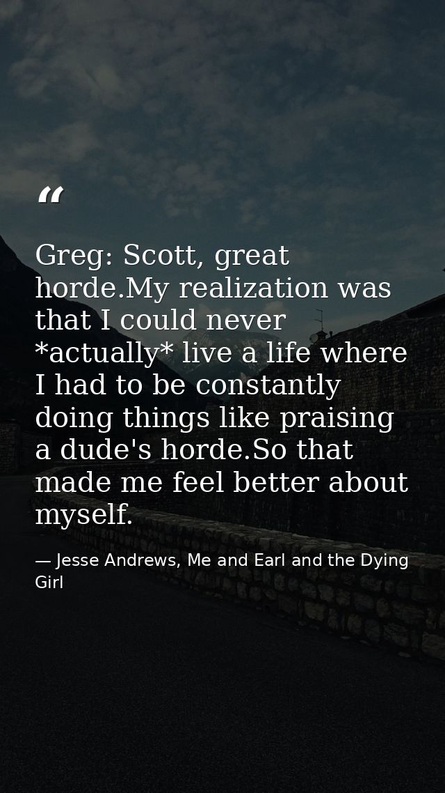 Greg: Scott, great horde.My realization was that I could never *actually* live a life where I had to be constantly doing — Jesse Andrews, Me and Earl and the Dying Girl